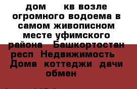 дом 130 кв возле огромного водоема в самом живописном месте уфимского района - Башкортостан респ. Недвижимость » Дома, коттеджи, дачи обмен   
